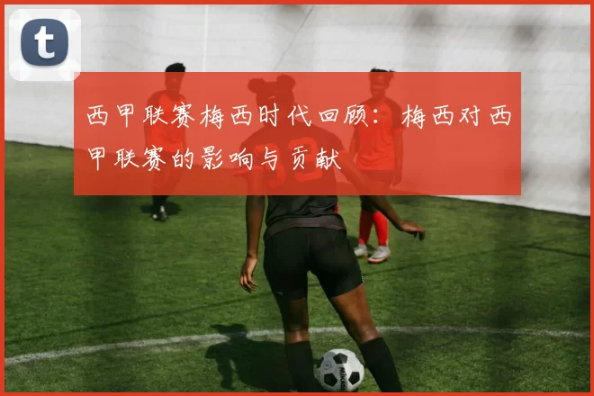 西甲联赛梅西时代回顾：梅西对西甲联赛的影响与贡献