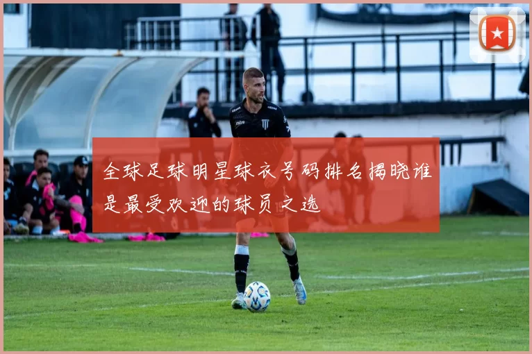 全球足球明星球衣号码排名揭晓谁是最受欢迎的球员之选