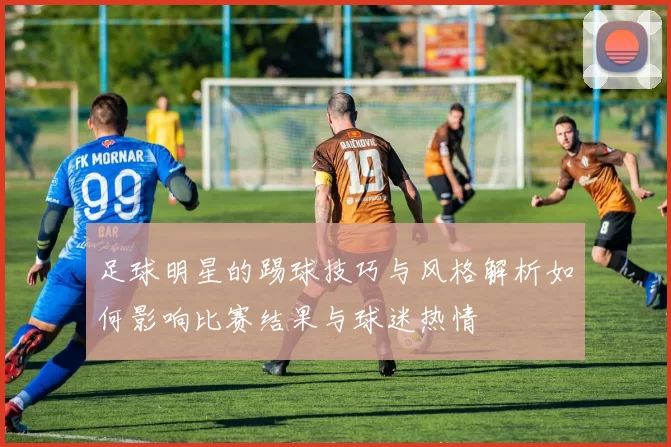 足球明星的踢球技巧与风格解析如何影响比赛结果与球迷热情