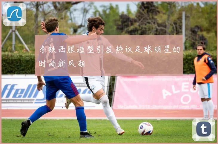 李铁西服造型引发热议足球明星的时尚新风潮