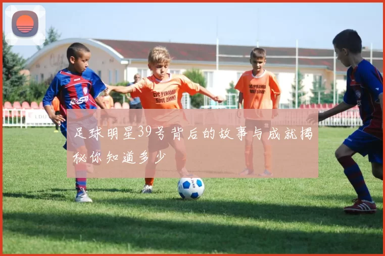 足球明星39号背后的故事与成就揭秘你知道多少