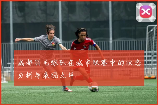 成都羽毛球队在城市联赛中的状态分析与表现点评