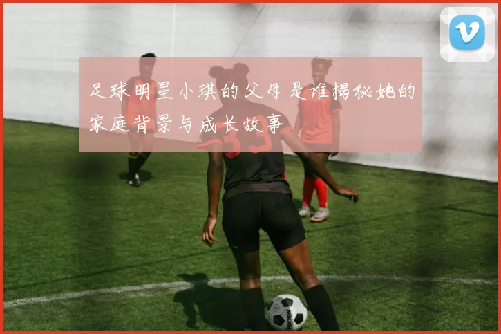 足球明星小琪的父母是谁揭秘她的家庭背景与成长故事