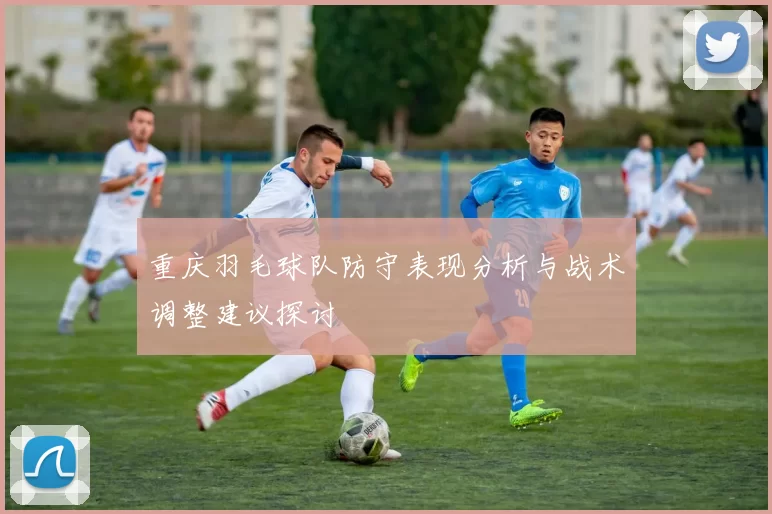 重庆羽毛球队防守表现分析与战术调整建议探讨