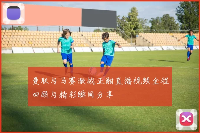 曼联与马赛激战正酣直播视频全程回顾与精彩瞬间分享