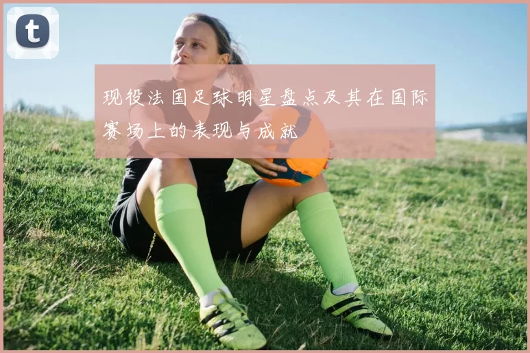 现役法国足球明星盘点及其在国际赛场上的表现与成就
