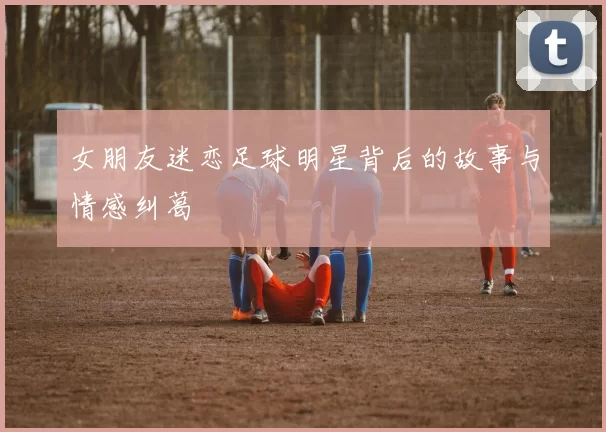女朋友迷恋足球明星背后的故事与情感纠葛