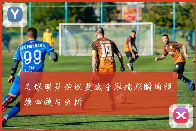 足球明星热议曼城夺冠精彩瞬间视频回顾与分析