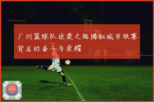 广州篮球队逆袭之路揭秘城市联赛背后的奋斗与荣耀