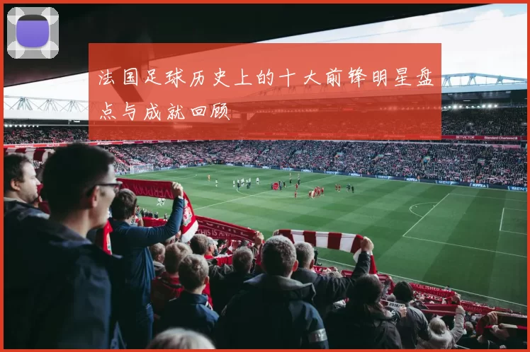 法国足球历史上的十大前锋明星盘点与成就回顾