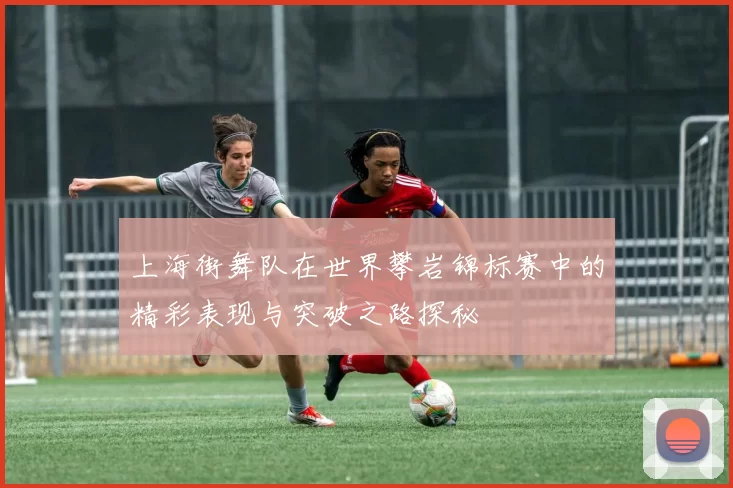 上海街舞队在世界攀岩锦标赛中的精彩表现与突破之路探秘