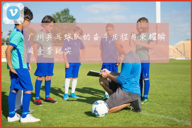 广州乒乓球队的奋斗历程与荣耀瞬间全景纪实