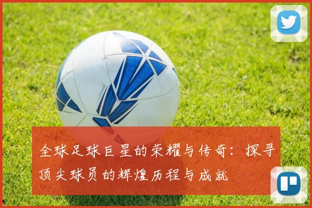 全球足球巨星的荣耀与传奇：探寻顶尖球员的辉煌历程与成就