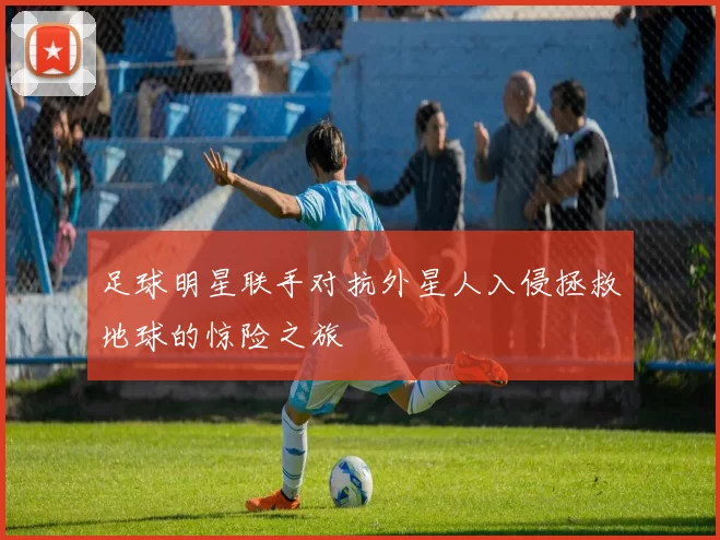 足球明星联手对抗外星人入侵拯救地球的惊险之旅
