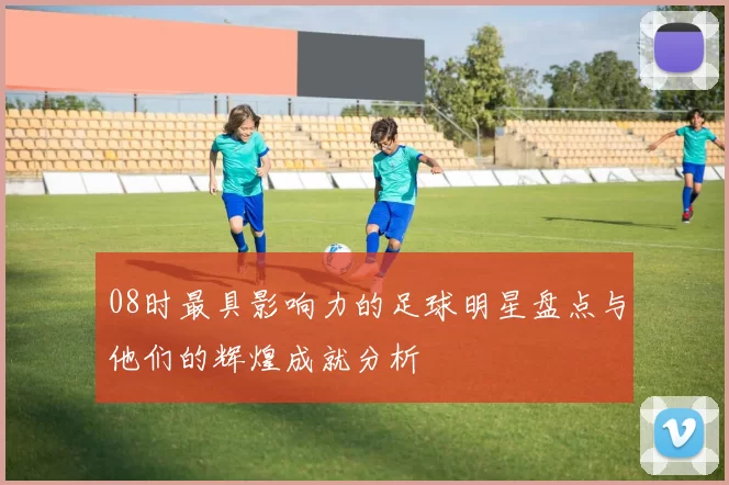 08时最具影响力的足球明星盘点与他们的辉煌成就分析