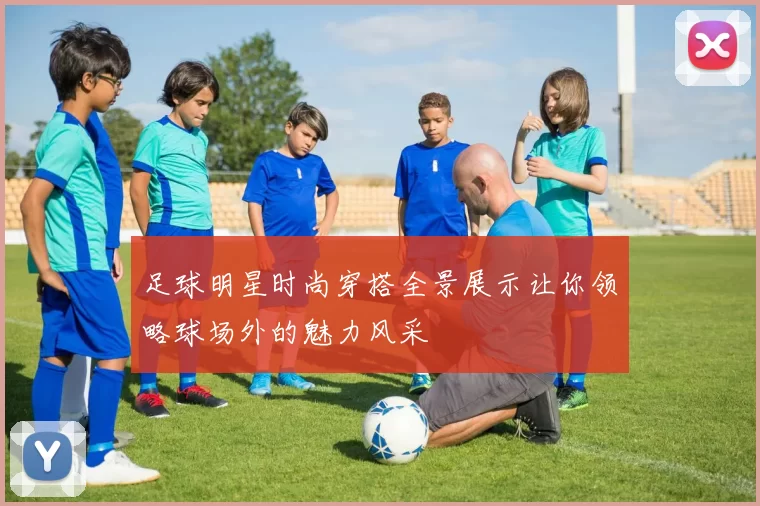 足球明星时尚穿搭全景展示让你领略球场外的魅力风采