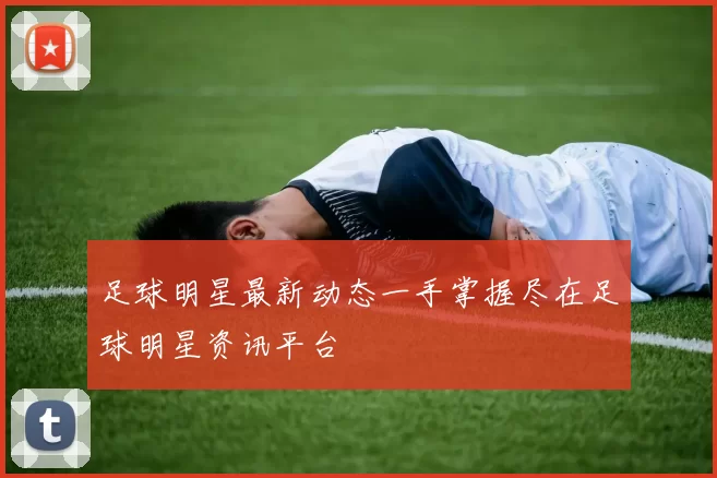 足球明星最新动态一手掌握尽在足球明星资讯平台