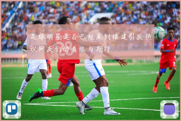 足球明星是否已经来到福建引发热议网友们的看法与期待