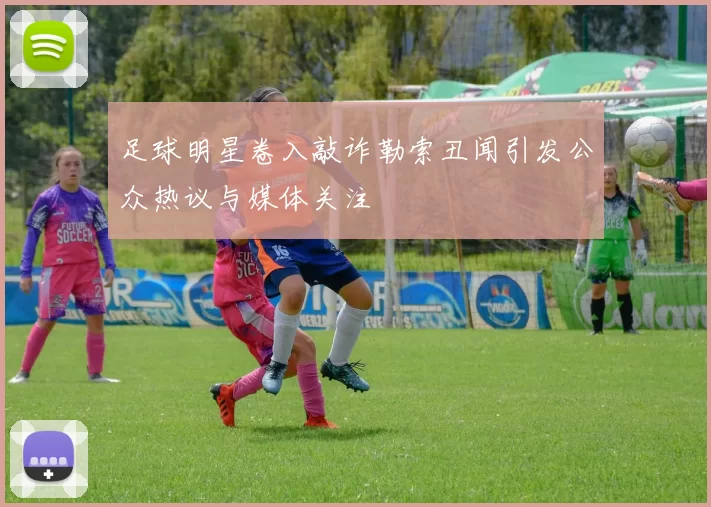 足球明星卷入敲诈勒索丑闻引发公众热议与媒体关注