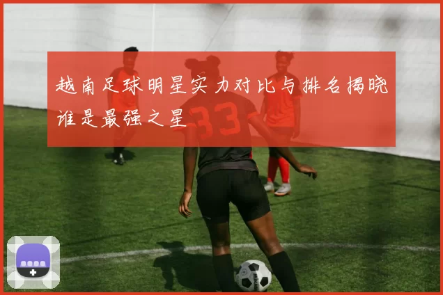 越南足球明星实力对比与排名揭晓谁是最强之星