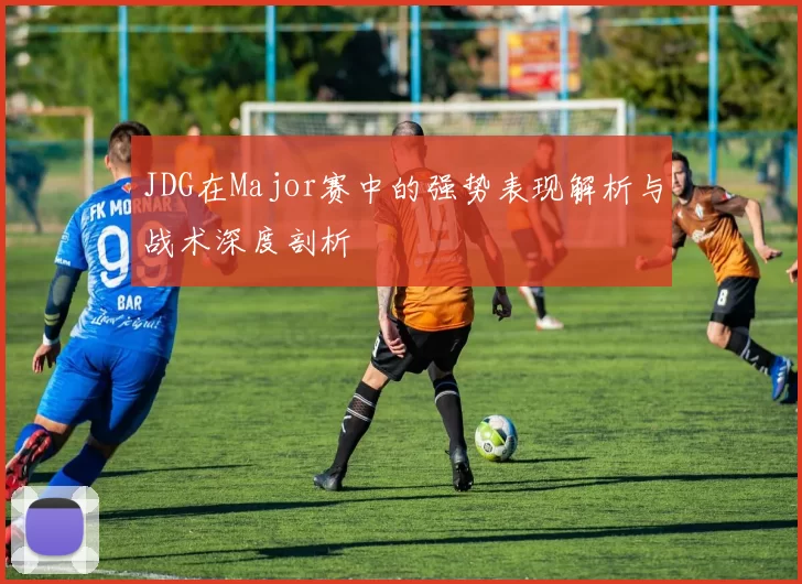 JDG在Major赛中的强势表现解析与战术深度剖析