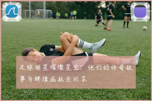 足球明星璀璨星空：他们的传奇故事与辉煌成就全记录
