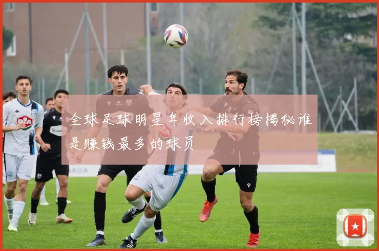 全球足球明星年收入排行榜揭秘谁是赚钱最多的球员