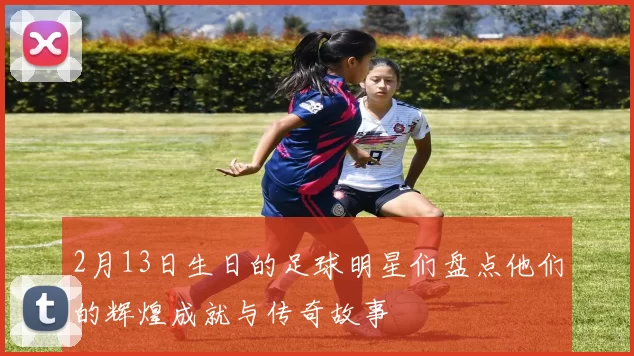 2月13日生日的足球明星们盘点他们的辉煌成就与传奇故事