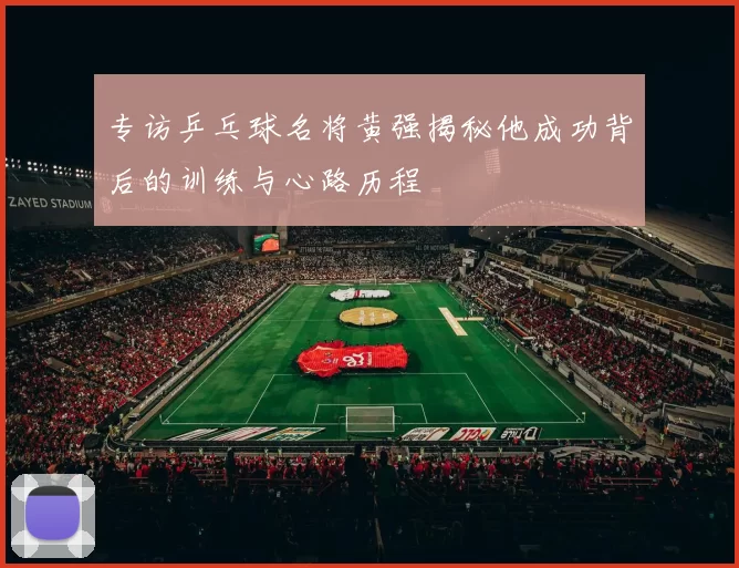 专访乒乓球名将黄强揭秘他成功背后的训练与心路历程