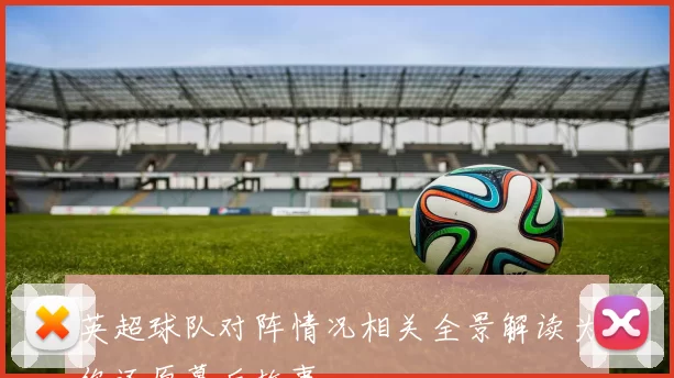 英超球队对阵情况相关全景解读为你还原幕后故事