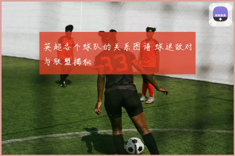 英超各个球队的关系图谱 球迷敌对与联盟揭秘