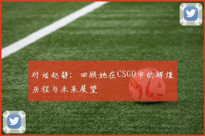 对话赵静：回顾她在CSGO中的辉煌历程与未来展望