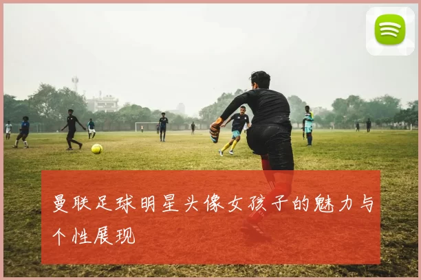 曼联足球明星头像女孩子的魅力与个性展现