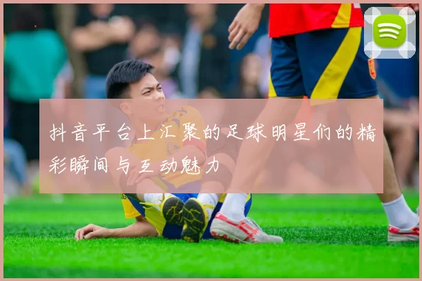 抖音平台上汇聚的足球明星们的精彩瞬间与互动魅力