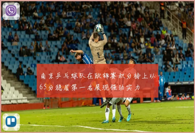 南京乒乓球队在欧锦赛积分榜上以65分稳居第一名展现强劲实力