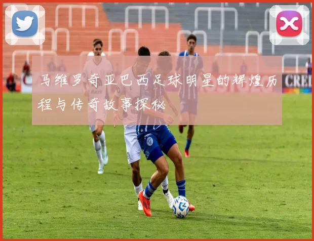 马维罗奇亚巴西足球明星的辉煌历程与传奇故事探秘
