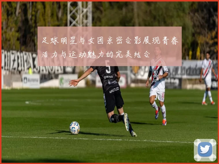 足球明星与女团亲密合影展现青春活力与运动魅力的完美结合