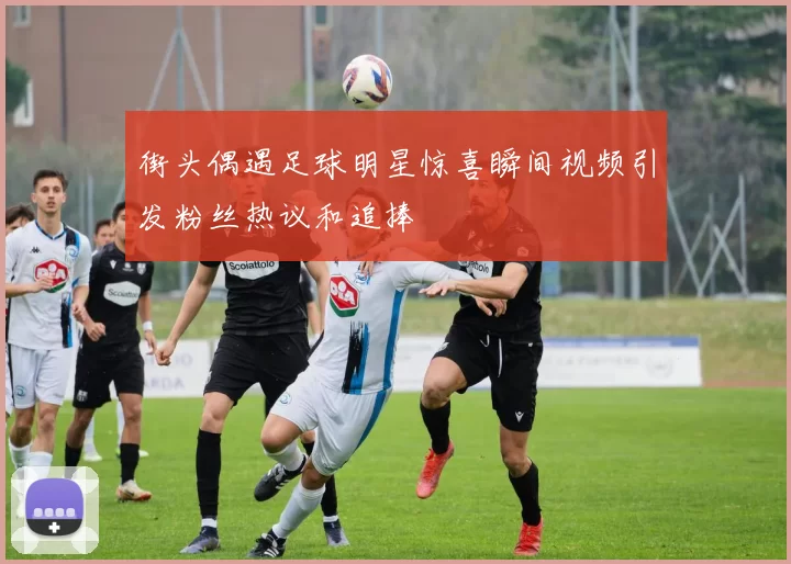 街头偶遇足球明星惊喜瞬间视频引发粉丝热议和追捧