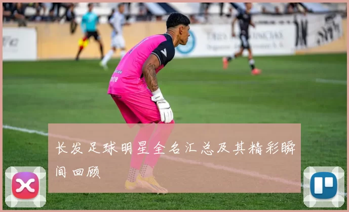 长发足球明星全名汇总及其精彩瞬间回顾