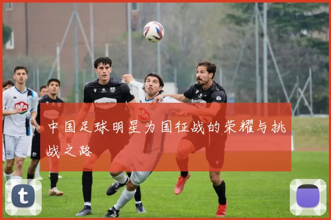 中国足球明星为国征战的荣耀与挑战之路