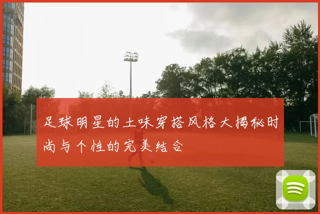 足球明星的土味穿搭风格大揭秘时尚与个性的完美结合