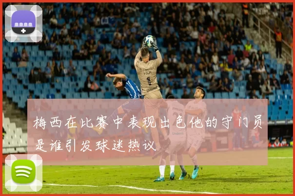 梅西在比赛中表现出色他的守门员是谁引发球迷热议