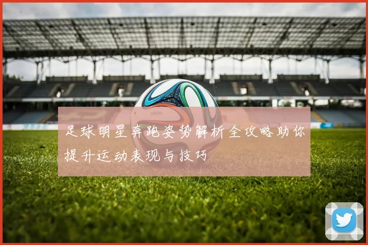 足球明星奔跑姿势解析全攻略助你提升运动表现与技巧