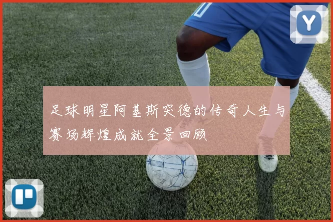 足球明星阿基斯突德的传奇人生与赛场辉煌成就全景回顾