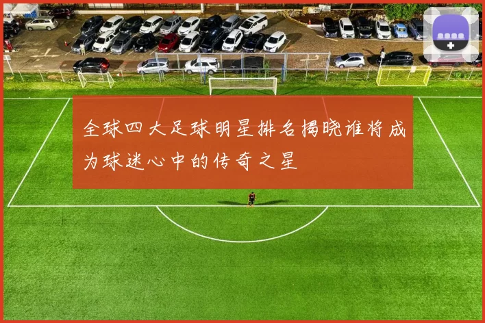 全球四大足球明星排名揭晓谁将成为球迷心中的传奇之星