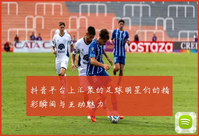抖音平台上汇聚的足球明星们的精彩瞬间与互动魅力