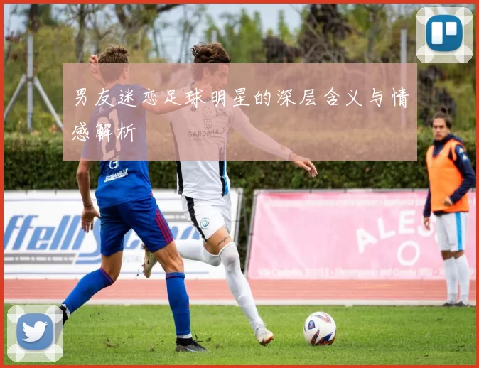 男友迷恋足球明星的深层含义与情感解析