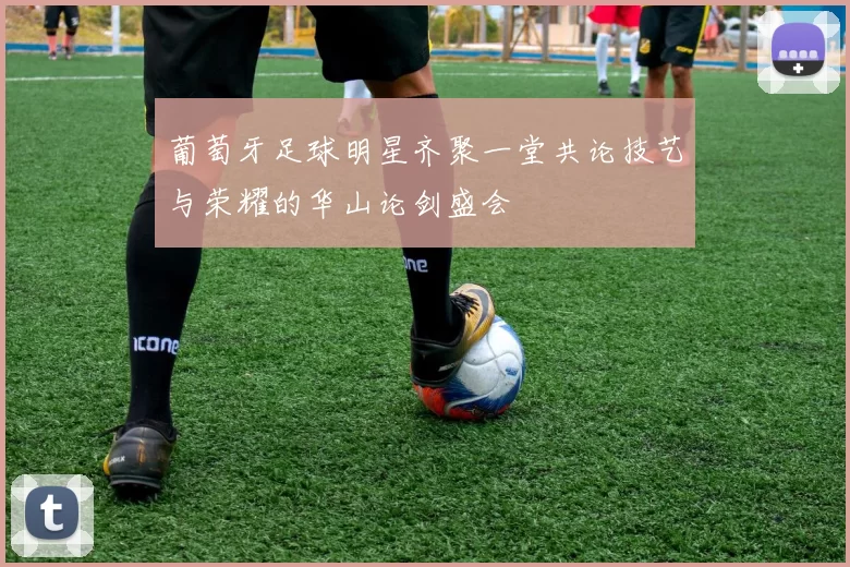 葡萄牙足球明星齐聚一堂共论技艺与荣耀的华山论剑盛会