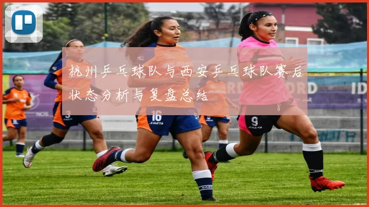 杭州乒乓球队与西安乒乓球队赛后状态分析与复盘总结
