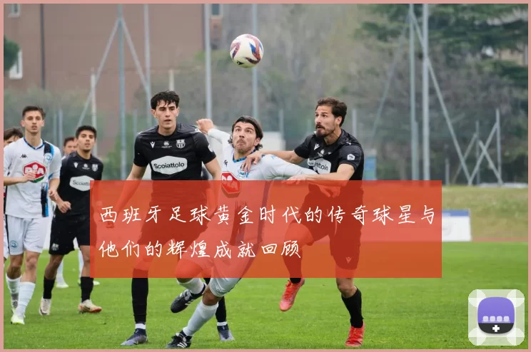 西班牙足球黄金时代的传奇球星与他们的辉煌成就回顾